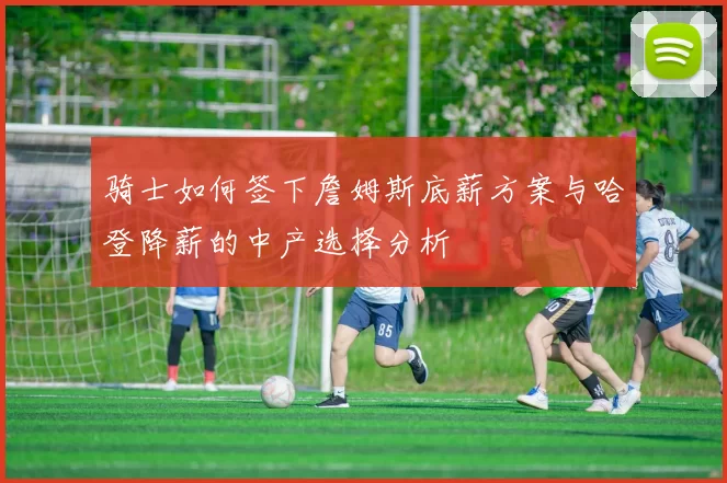 骑士如何签下詹姆斯底薪方案与哈登降薪的中产选择分析