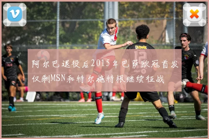 阿尔巴退役后2015年巴萨欧冠首发仅剩MSN和特尔施特根继续征战