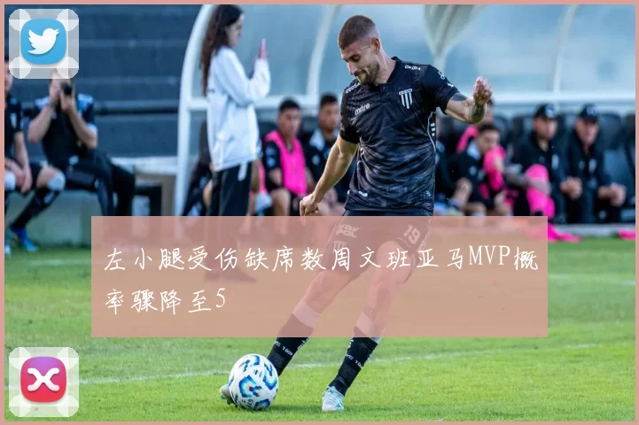 左小腿受伤缺席数周文班亚马MVP概率骤降至5