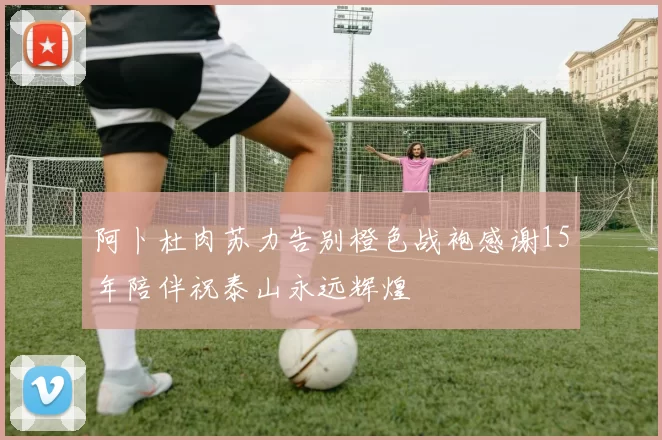 阿卜杜肉苏力告别橙色战袍感谢15年陪伴祝泰山永远辉煌