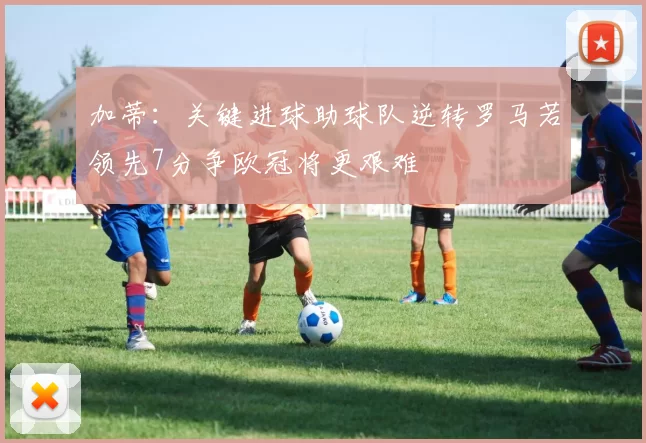 加蒂：关键进球助球队逆转罗马若领先7分争欧冠将更艰难