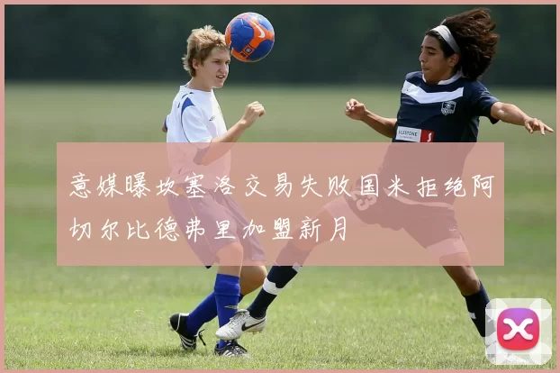 意媒曝坎塞洛交易失败国米拒绝阿切尔比德弗里加盟新月