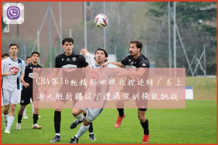 CBA第16轮精彩回顾北控逆转广东上海大胜新疆辽宁遭遇深圳强敌挑战