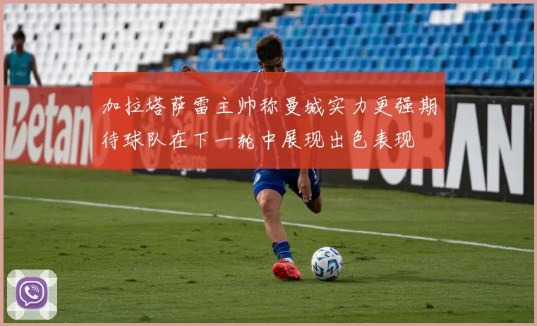 加拉塔萨雷主帅称曼城实力更强期待球队在下一轮中展现出色表现