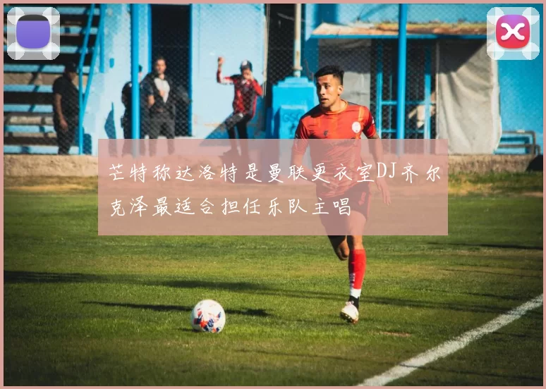 芒特称达洛特是曼联更衣室DJ齐尔克泽最适合担任乐队主唱