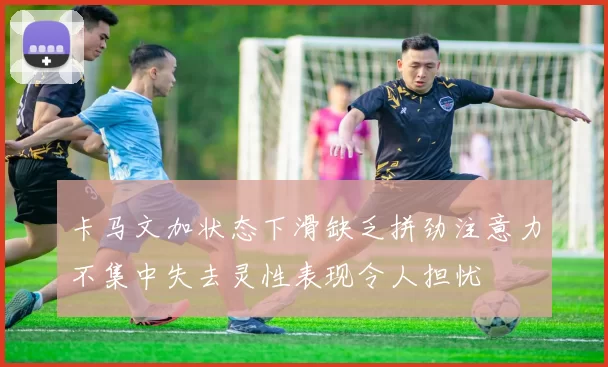 卡马文加状态下滑缺乏拼劲注意力不集中失去灵性表现令人担忧