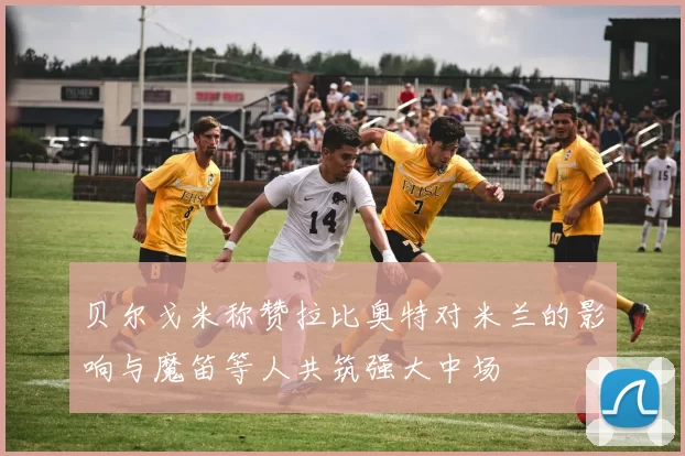 贝尔戈米称赞拉比奥特对米兰的影响与魔笛等人共筑强大中场