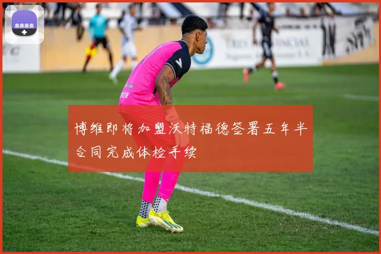 博维即将加盟沃特福德签署五年半合同完成体检手续
