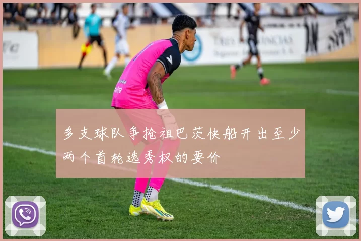 多支球队争抢祖巴茨快船开出至少两个首轮选秀权的要价