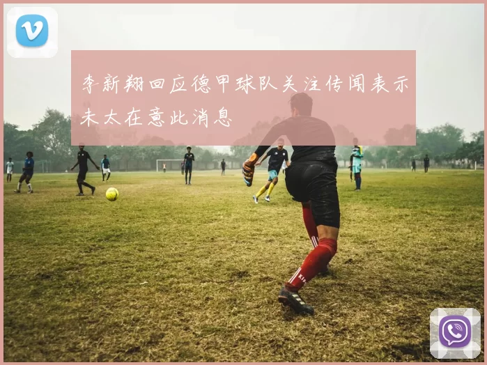 李新翔回应德甲球队关注传闻表示未太在意此消息