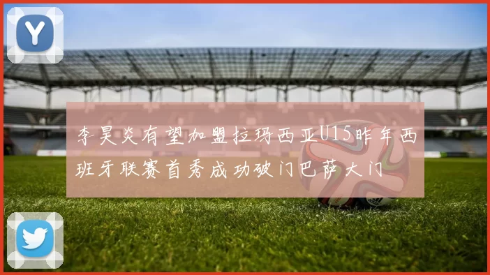 李昊炎有望加盟拉玛西亚U15昨年西班牙联赛首秀成功破门巴萨大门