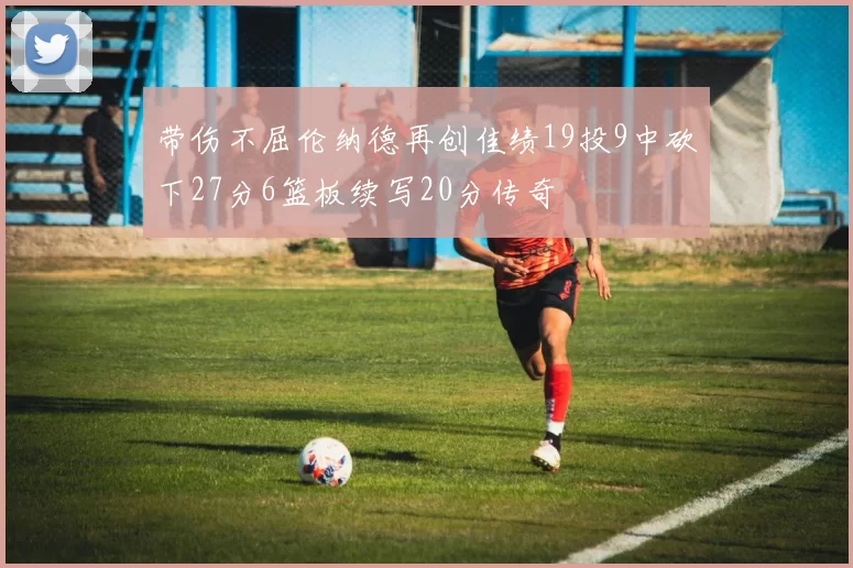 带伤不屈伦纳德再创佳绩19投9中砍下27分6篮板续写20分传奇