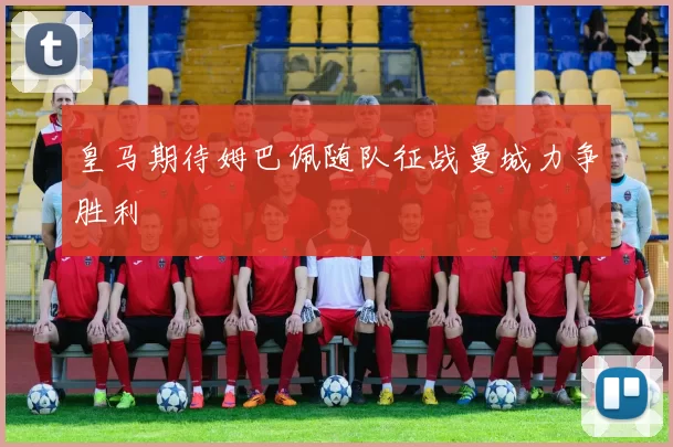 皇马期待姆巴佩随队征战曼城力争胜利