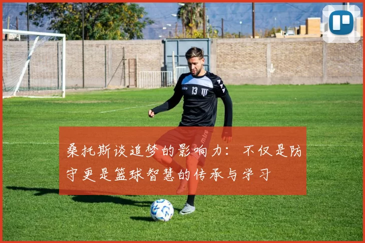桑托斯谈追梦的影响力：不仅是防守更是篮球智慧的传承与学习