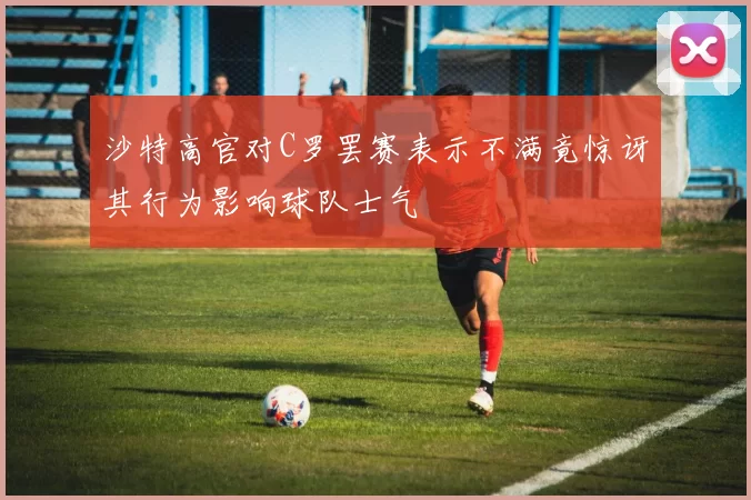 沙特高官对C罗罢赛表示不满竟惊讶其行为影响球队士气